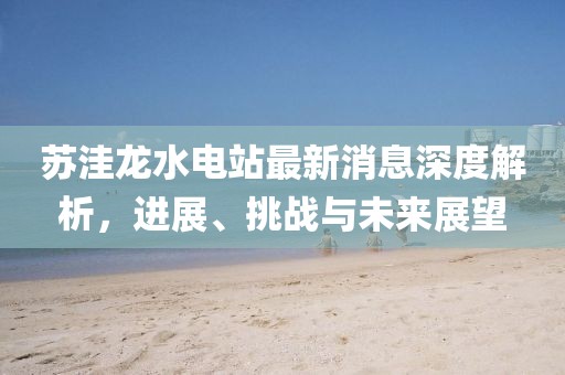蘇洼龍水電站最新消息深度解析，進展、挑戰(zhàn)與未來展望