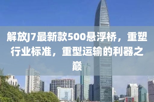 解放J7最新款500懸浮橋，重塑行業(yè)標(biāo)準(zhǔn)，重型運(yùn)輸?shù)睦髦畮p
