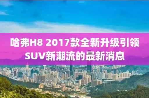 哈弗H8 2017款全新升級引領(lǐng)SUV新潮流的最新消息