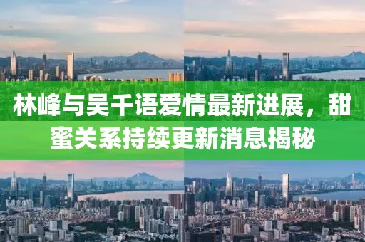 林峰與吳千語(yǔ)愛(ài)情最新進(jìn)展，甜蜜關(guān)系持續(xù)更新消息揭秘