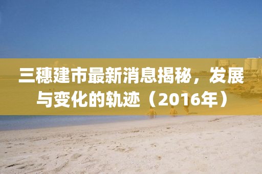 三穗建市最新消息揭秘，發(fā)展與變化的軌跡（2016年）