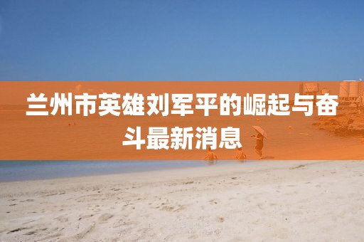 蘭州市英雄劉軍平的崛起與奮斗最新消息