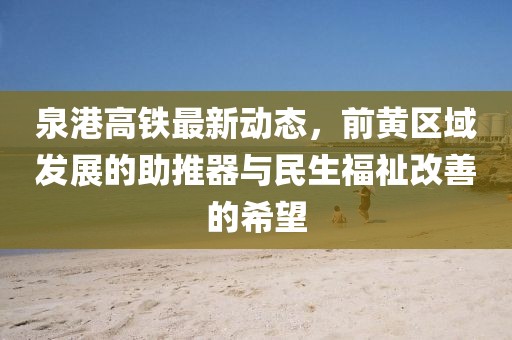 泉港高鐵最新動(dòng)態(tài)，前黃區(qū)域發(fā)展的助推器與民生福祉改善的希望