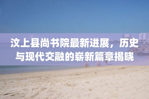 汶上縣尚書院最新進(jìn)展，歷史與現(xiàn)代交融的嶄新篇章揭曉
