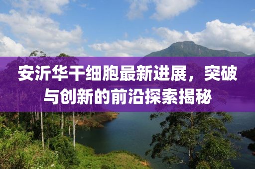 安沂華干細(xì)胞最新進(jìn)展，突破與創(chuàng)新的前沿探索揭秘