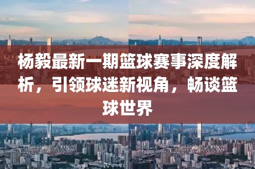 楊毅最新一期籃球賽事深度解析，引領(lǐng)球迷新視角，暢談籃球世界
