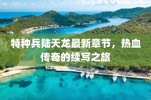 特種兵陸天龍最新章節(jié)，熱血傳奇的續(xù)寫之旅