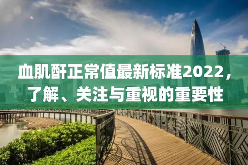 血肌酐正常值最新標(biāo)準(zhǔn)2022，了解、關(guān)注與重視的重要性