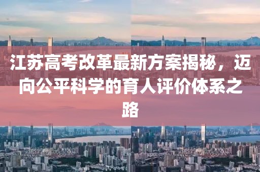 江蘇高考改革最新方案揭秘，邁向公平科學(xué)的育人評價體系之路