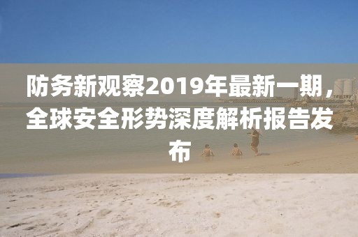 防務(wù)新觀察2019年最新一期，全球安全形勢(shì)深度解析報(bào)告發(fā)布