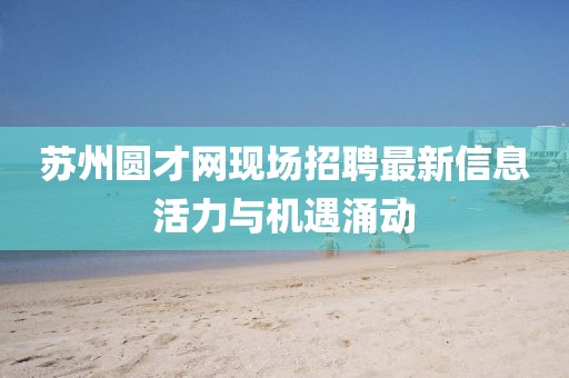 蘇州圓才網(wǎng)現(xiàn)場(chǎng)招聘最新信息活力與機(jī)遇涌動(dòng)