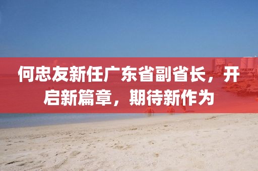 何忠友新任廣東省副省長，開啟新篇章，期待新作為