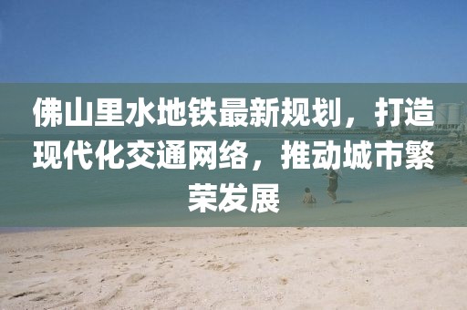 佛山里水地鐵最新規(guī)劃，打造現(xiàn)代化交通網(wǎng)絡(luò)，推動(dòng)城市繁榮發(fā)展