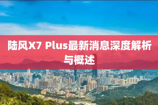 陸風(fēng)X7 Plus最新消息深度解析與概述