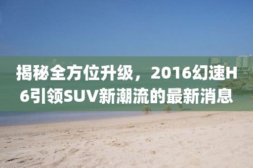揭秘全方位升級(jí)，2016幻速H6引領(lǐng)SUV新潮流的最新消息