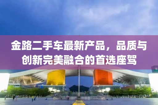 金路二手車最新產(chǎn)品，品質(zhì)與創(chuàng)新完美融合的首選座駕