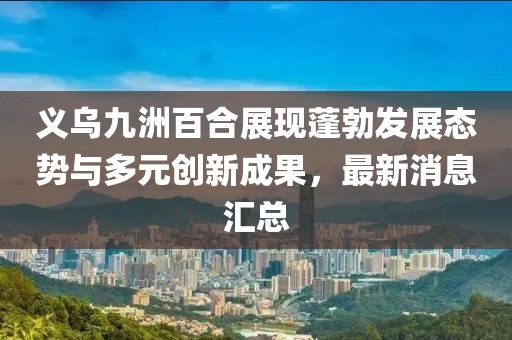 義烏九洲百合展現(xiàn)蓬勃發(fā)展態(tài)勢與多元創(chuàng)新成果，最新消息匯總