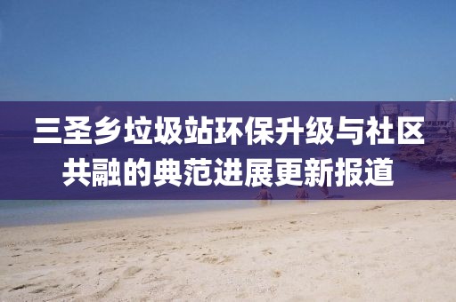 三圣鄉(xiāng)垃圾站環(huán)保升級與社區(qū)共融的典范進(jìn)展更新報(bào)道