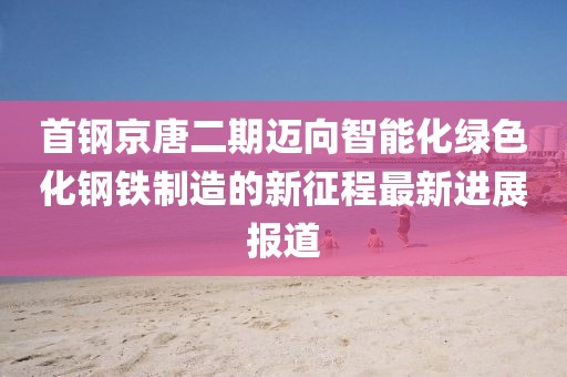 首鋼京唐二期邁向智能化綠色化鋼鐵制造的新征程最新進展報道