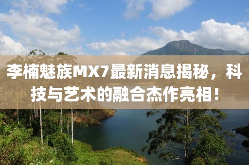 李楠魅族MX7最新消息揭秘，科技與藝術(shù)的融合杰作亮相！