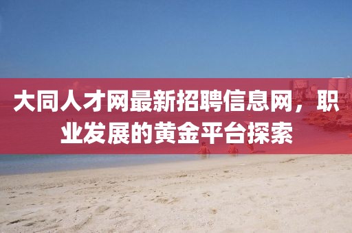大同人才網(wǎng)最新招聘信息網(wǎng)，職業(yè)發(fā)展的黃金平臺探索