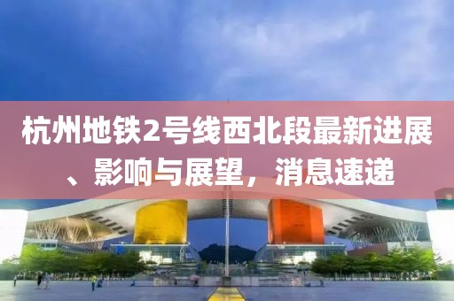 杭州地鐵2號線西北段最新進展、影響與展望，消息速遞