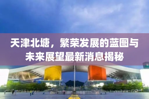 天津北塘，繁榮發(fā)展的藍圖與未來展望最新消息揭秘