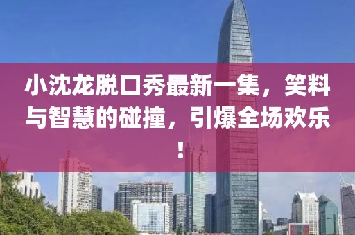 小沈龍脫口秀最新一集，笑料與智慧的碰撞，引爆全場(chǎng)歡樂！