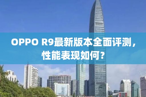 OPPO R9最新版本全面評(píng)測(cè)，性能表現(xiàn)如何？