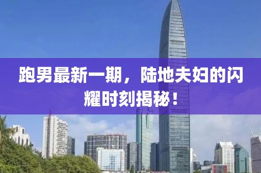 跑男最新一期，陸地夫婦的閃耀時刻揭秘！