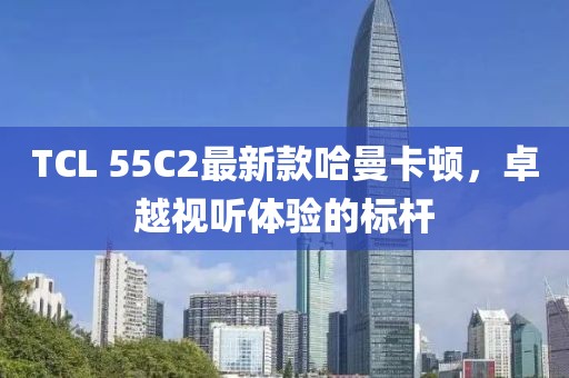 TCL 55C2最新款哈曼卡頓，卓越視聽(tīng)體驗(yàn)的標(biāo)桿