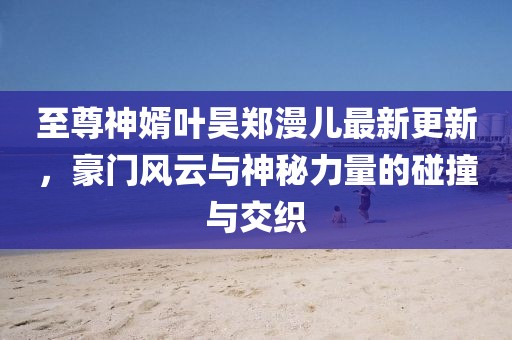 至尊神婿葉昊鄭漫兒最新更新，豪門風(fēng)云與神秘力量的碰撞與交織