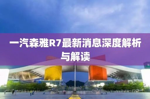 一汽森雅R7最新消息深度解析與解讀