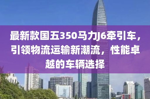 最新款國五350馬力J6牽引車，引領(lǐng)物流運(yùn)輸新潮流，性能卓越的車輛選擇