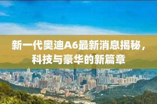 新一代奧迪A6最新消息揭秘，科技與豪華的新篇章