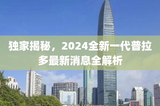 獨(dú)家揭秘，2024全新一代普拉多最新消息全解析
