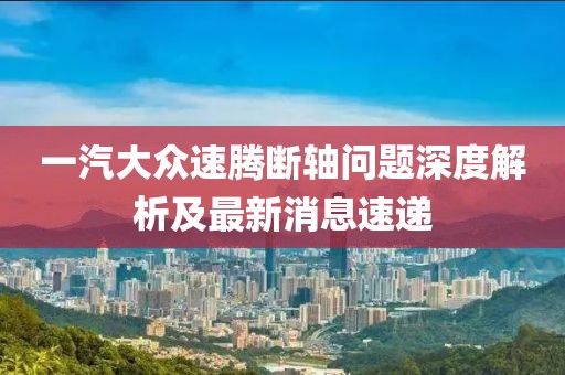 一汽大眾速騰斷軸問題深度解析及最新消息速遞