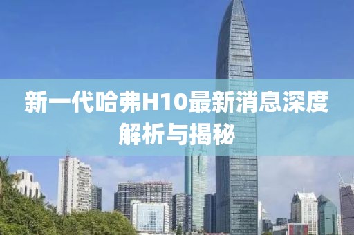 新一代哈弗H10最新消息深度解析與揭秘