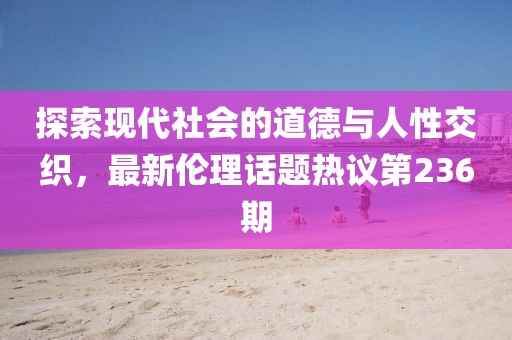 探索現(xiàn)代社會的道德與人性交織，最新倫理話題熱議第236期