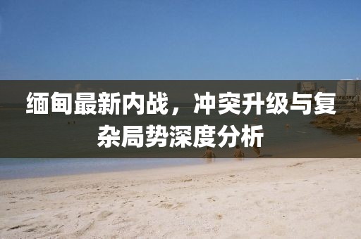 緬甸最新內戰(zhàn)，沖突升級與復雜局勢深度分析