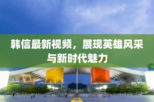 韓信最新視頻，展現(xiàn)英雄風(fēng)采與新時(shí)代魅力