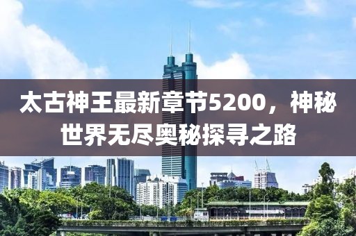 太古神王最新章節(jié)5200，神秘世界無盡奧秘探尋之路