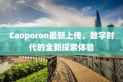 Caoporon最新上傳，數(shù)字時(shí)代的全新探索體驗(yàn)
