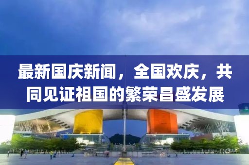 最新國慶新聞，全國歡慶，共同見證祖國的繁榮昌盛發(fā)展