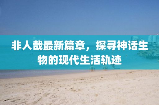 非人哉最新篇章，探尋神話生物的現(xiàn)代生活軌跡