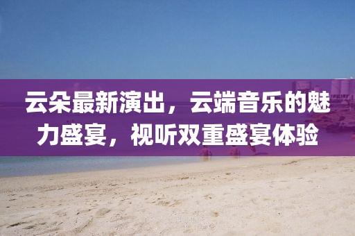 云朵最新演出，云端音樂的魅力盛宴，視聽雙重盛宴體驗(yàn)
