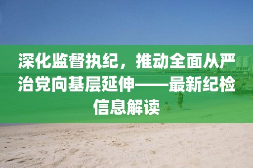 深化監(jiān)督執(zhí)紀(jì)，推動(dòng)全面從嚴(yán)治黨向基層延伸——最新紀(jì)檢信息解讀