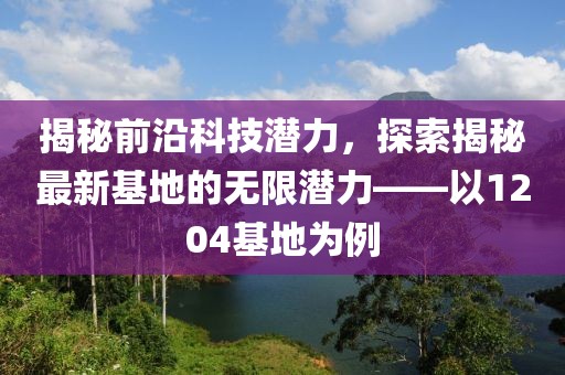 揭秘前沿科技潛力，探索揭秘最新基地的無(wú)限潛力——以1204基地為例