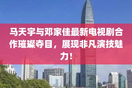 馬天宇與鄧家佳最新電視劇合作璀璨奪目，展現(xiàn)非凡演技魅力！