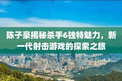 陳子豪揭秘殺手6獨(dú)特魅力，新一代射擊游戲的探索之旅
